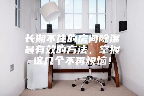 長(zhǎng)期不住的房間除濕最有效的方法，掌握這幾個(gè)不再煩惱！