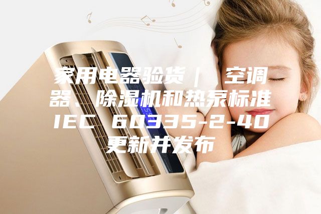 家用電器驗(yàn)貨｜ 空調(diào)器、除濕機(jī)和熱泵標(biāo)準(zhǔn)IEC 60335-2-40更新并發(fā)布