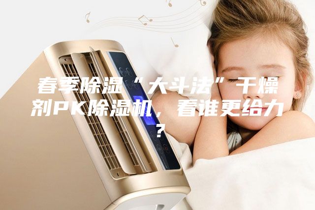 春季除濕“大斗法”干燥劑PK除濕機，看誰更給力？